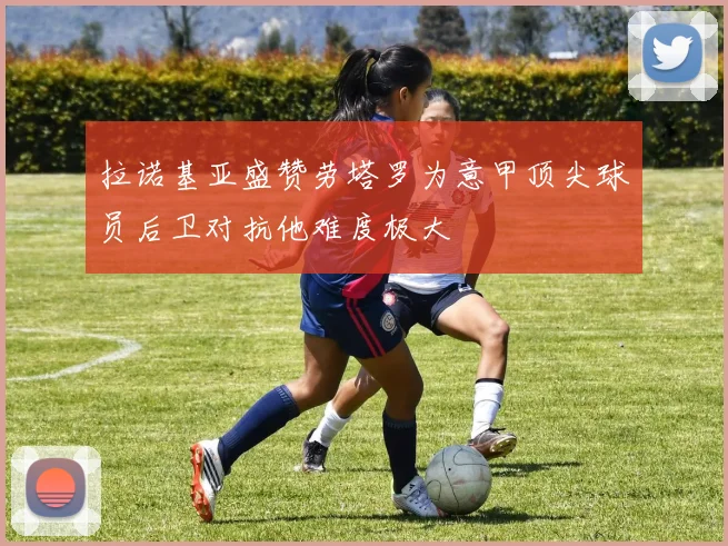 拉诺基亚盛赞劳塔罗为意甲顶尖球员后卫对抗他难度极大