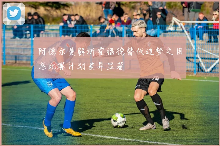 阿德尔曼解析霍福德替代追梦之困惑比赛计划差异显著