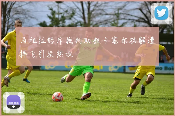 马祖拉怒斥裁判助教卡塞尔劝解遭摔飞引发热议
