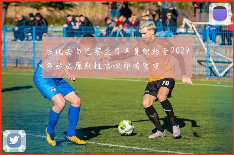 法比安与巴黎圣日耳曼续约至2029年达成原则性协议即将官宣