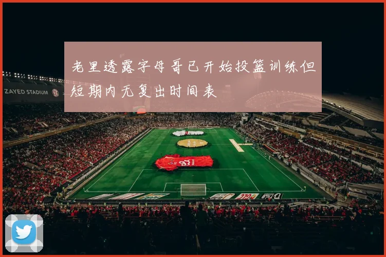 老里透露字母哥已开始投篮训练但短期内无复出时间表