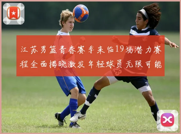 江苏男篮青春赛季来临19场潜力赛程全面揭晓激发年轻球员无限可能