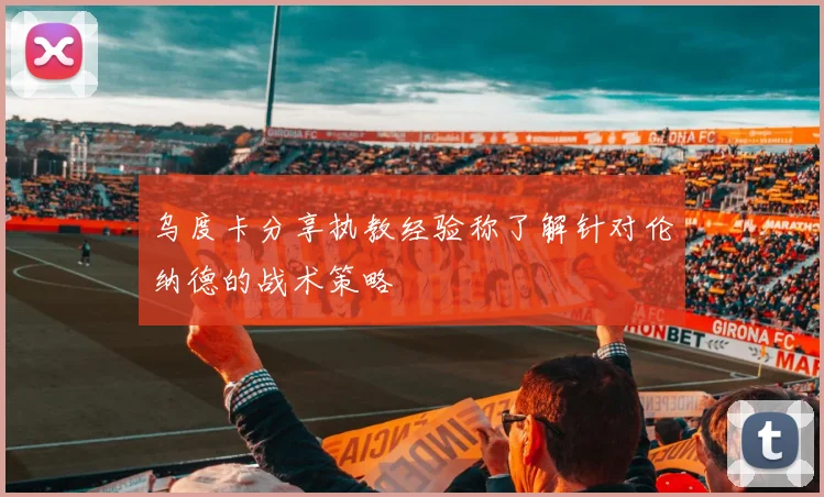 乌度卡分享执教经验称了解针对伦纳德的战术策略