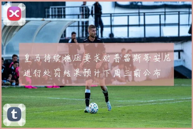 皇马持续施压要求对普雷斯蒂安尼进行处罚结果预计下周三前公布