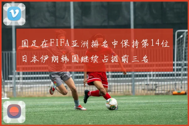国足在FIFA亚洲排名中保持第14位日本伊朗韩国继续占据前三名