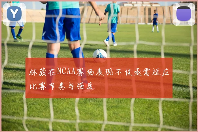 林葳在NCAA赛场表现不佳亟需适应比赛节奏与强度