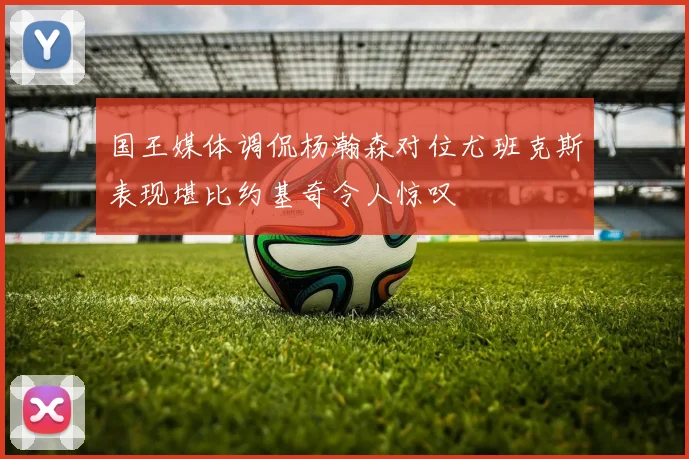 国王媒体调侃杨瀚森对位尤班克斯表现堪比约基奇令人惊叹