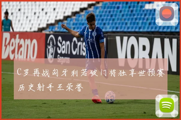 C罗再战匈牙利若破门将独享世预赛历史射手王荣誉